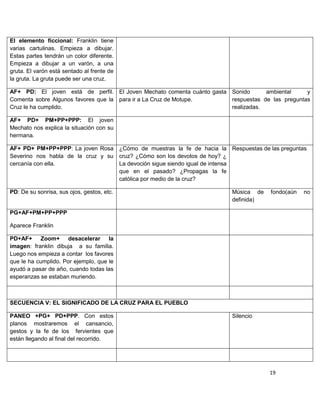 El elemento ficcional: Franklin tiene
varias cartulinas. Empieza a dibujar.
Estas partes tendrán un color diferente.
Empieza a dibujar a un varón, a una
gruta. El varón está sentado al frente de
la gruta. La gruta puede ser una cruz.

AF+ PD: El joven está de perfil. El Joven Mechato comenta cuánto gasta Sonido      ambiental     y
Comenta sobre Algunos favores que la para ir a La Cruz de Motupe.      respuestas de las preguntas
Cruz le ha cumplido.                                                   realizadas.

AF+ PD+ PM+PP+PPP: El joven
Mechato nos explica la situación con su
hermana.

AF+ PD+ PM+PP+PPP: La joven Rosa ¿Cómo de muestras la fe de hacia la Respuestas de las preguntas
Severino nos habla de la cruz y su cruz? ¿Cómo son los devotos de hoy? ¿
cercanía con ella.                 La devoción sigue siendo igual de intensa
                                   que en el pasado? ¿Propagas la fe
                                   católica por medio de la cruz?

PD: De su sonrisa, sus ojos, gestos, etc.                               Música de    fondo(aún   no
                                                                        definida)

PG+AF+PM+PP+PPP

Aparece Franklin

PD+AF+ Zoom+ desacelerar la
imagen: franklin dibuja a su familia.
Luego nos empieza a contar los favores
que le ha cumplido. Por ejemplo, que le
ayudó a pasar de año, cuando todas las
esperanzas se estaban muriendo.



SECUENCIA V: EL SIGNIFICADO DE LA CRUZ PARA EL PUEBLO

PANEO +PG+ PD+PPP. Con estos                                            Silencio
planos mostraremos el cansancio,
gestos y la fe de los fervientes que
están llegando al final del recorrido.




                                                                                    19
 