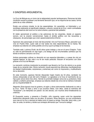 II SINOPSIS ARGUMENTAL

La Cruz de Motupe es un ícono de la religiosidad popular lambayecana. Personas de toda
condición social le profesan una ferviente devoción que, en la mayoría de los casos, forma
parte de su vida cotidiana.

Existe una primera mirada: la de los especialistas. Un sacerdote, un historiador y un
sociólogo explicarán el significado religioso, cultural y social de la Cruz, visión contrastada
con la presencia del ícono en la rutina urbana y personal del poblador.

El relato aproximará al público a las peticiones de los creyentes, desde un aspecto
sonoro, con la oración convencional, hasta el ámbito gráfico con los recuerdos y
obsequios, de personajes que viven apasionadamente el fervor.

Aparecen dos personajes al inicio del documental. Uno es Francisco Nique, pescador que
vive en Puerto Eten, quien sale al mar todos los días dependiendo de la marea. No
empieza sus labores sin antes pedirle a la Cruz que lo proteja en la travesía.

También está, Ludivina Chulli, de 63 años quien trabaja y vive en el cerro Chalpón. Toda
su vida ha permanecido en ese lugar y es testigo de los innumerables cambios que ha
tenido el entorno cercano a la Cruz.

Ambos personajes cultivan su devoción en sus espacios laborales y, a pesar de vivir en
lugares lejanos, le dan vida a su fe de modo parecido: Buscan el encuentro con Dios
gracias a la Cruz de Motupe.

La narración continúa mostrando la procesión que llevará a la Cruz de retorno a su gruta
luego de su reciente robo. Dicha narración visual expondrá las diferentes manifestaciones
de piedad (tradicionales, sorpresivas y extremas) así como lo imponente y multitudinario
de su devoción.

En este momento, aparece Hernán Alexander Caján Castro de 33 años, vendedor de
dulces artesanales al pie del cerro Chalpón. Le agradece a la Cruz el nacimiento de su
hija quien ahora tiene tres años. Hernán le prometió trabajar cerca de su protectora. Este
callado y solitario personaje, empieza sus labores desde las cinco de la mañana motivado
por su inquebrantable fe.

Alejandro Sosa Ignacio toca la guitarra, el cajón y otros instrumentos dedicando su arte a
la Cruz. Tiene 19 hijos y ama a sus muchos nietos. Con ellos, canta la marinera del
“Guayacán” y la interpreta con pasión. Es otro devoto, con muchos años fortaleciendo su
creencia.

El Guayacán suena, y presenta a Franklin, niño creyente, quien unirá los siguientes
testimonios dibujando cada uno de ellos. El primero, Rosa Severino, es una universitaria
que cree en la cruz y siempre le habla como si fuese su amiga. Para ella, tiene vida y, por
eso, la cuida, la venera y recibe sus consejos afirmando que “nunca le castiga”.



                                                                                             3
 