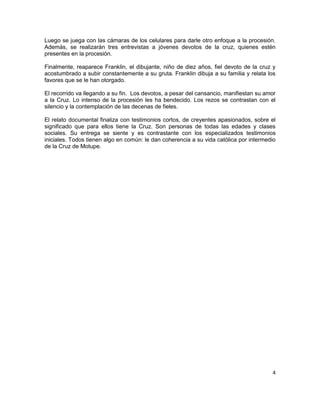 Luego se juega con las cámaras de los celulares para darle otro enfoque a la procesión.
Además, se realizarán tres entrevistas a jóvenes devotos de la cruz, quienes estén
presentes en la procesión.

Finalmente, reaparece Franklin, el dibujante, niño de diez años, fiel devoto de la cruz y
acostumbrado a subir constantemente a su gruta. Franklin dibuja a su familia y relata los
favores que se le han otorgado.

El recorrido va llegando a su fin. Los devotos, a pesar del cansancio, manifiestan su amor
a la Cruz. Lo intenso de la procesión les ha bendecido. Los rezos se contrastan con el
silencio y la contemplación de las decenas de fieles.

El relato documental finaliza con testimonios cortos, de creyentes apasionados, sobre el
significado que para ellos tiene la Cruz. Son personas de todas las edades y clases
sociales. Su entrega se siente y es contrastante con los especializados testimonios
iniciales. Todos tienen algo en común: le dan coherencia a su vida católica por intermedio
de la Cruz de Motupe.




                                                                                        4
 