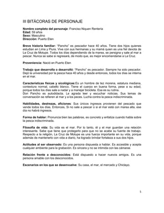 III BITÁCORAS DE PERSONAJE
Nombre completo del personaje: Franciso Niquen Rentería
Edad: 59 años
Sexo: Masculino
Dirección: Puerto Eten

Breve historia familiar: “Pancho” es pescador hace 40 años. Tiene dos hijos quienes
estudian en Lima y Piura. Vive con sus hermanas y su mamá quien es una fiel devota de
La Cruz de Motupe. Todos los días dependiendo de la marea, se persigna y sale al mar a
pescar. Nunca se sabe si regresará, de modo que, es mejor encomendarse a La Cruz.

Proveniencia: Nació en Puerto Eten

Trabajo que desarrolla o desarrolló: “Pancho” es pescador. Siempre ha sido pescador.
Dejó la universidad por la pesca hace 40 años y desde entonces, todos los días se interna
en el mar.

Características físicas y sicológicas:Es un hombre de tez morena, estatura mediana,
contextura normal, cabello blanco. Tiene el cuerpo en buena forma, pese a su edad,
porque todos los días sale a nadar y a manejar bicicleta. Esa es su rutina.
Don Pancho es autodidacta. Le agrada leer y escuchar noticias. Sus temas de
conversación se refieren al mar y a los peces. Lucha contra la pesca indiscriminada.

Habilidades, destrezas, aficiones: Sus únicos ingresos provienen del pescado que
vende todos los días. Entonces, Si no sale a pescar o si el mar está con marea alta, ese
día no habrá ingresos.

Forma de hablar: Pronuncia bien las palabras, es concreto y enfatiza cuando habla sobre
la pesca indiscriminada.

Filosofía de vida: Su vida es el mar. Por lo tanto, él y el mar guardan una relación
interesante. Sabe que tiene que protegerlo para que no se acabe su fuente de trabajo.
Respecto a la religión, La Cruz de Motupe es una fuerza importante en su vida, porque
además de mantenerlo con vida a diario, ha logrado brindar fortaleza a sus dos hijos.

Actitudes al ser observado: Es una persona dispuesta a hablar. Es accesible y acepta
cualquier ambiente para la grabación. Es sincera y no se intimida con las cámaras

Relación frente a desconocidos: Está dispuesto a hacer nuevos amigos. Es una
persona amable con los desconocidos.

Escenarios en los que se desenvuelve: Su casa, el mar, el mercado y Chiclayo.




                                                                                       5
 