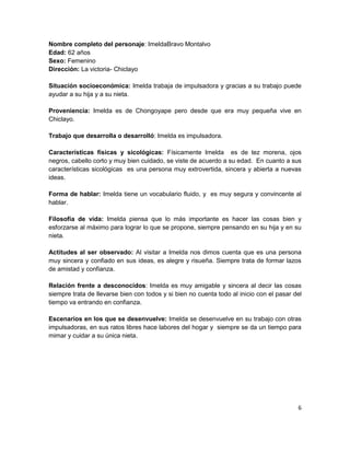 Nombre completo del personaje: ImeldaBravo Montalvo
Edad: 62 años
Sexo: Femenino
Dirección: La victoria- Chiclayo

Situación socioeconómica: Imelda trabaja de impulsadora y gracias a su trabajo puede
ayudar a su hija y a su nieta.

Proveniencia: Imelda es de Chongoyape pero desde que era muy pequeña vive en
Chiclayo.

Trabajo que desarrolla o desarrolló: Imelda es impulsadora.

Características físicas y sicológicas: Físicamente Imelda es de tez morena, ojos
negros, cabello corto y muy bien cuidado, se viste de acuerdo a su edad. En cuanto a sus
características sicológicas es una persona muy extrovertida, sincera y abierta a nuevas
ideas.

Forma de hablar: Imelda tiene un vocabulario fluido, y es muy segura y convincente al
hablar.

Filosofía de vida: Imelda piensa que lo más importante es hacer las cosas bien y
esforzarse al máximo para lograr lo que se propone, siempre pensando en su hija y en su
nieta.

Actitudes al ser observado: Al visitar a Imelda nos dimos cuenta que es una persona
muy sincera y confiado en sus ideas, es alegre y risueña. Siempre trata de formar lazos
de amistad y confianza.

Relación frente a desconocidos: Imelda es muy amigable y sincera al decir las cosas
siempre trata de llevarse bien con todos y si bien no cuenta todo al inicio con el pasar del
tiempo va entrando en confianza.

Escenarios en los que se desenvuelve: Imelda se desenvuelve en su trabajo con otras
impulsadoras, en sus ratos libres hace labores del hogar y siempre se da un tiempo para
mimar y cuidar a su única nieta.




                                                                                          6
 