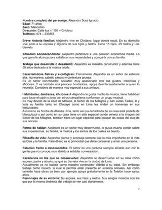 Nombre completo del personaje: Alejandro Sosa Ignacio
Edad: 71 años
Sexo: Masculino
Dirección: Calle Ica n° 105 – Chiclayo
Teléfono: 074 – 233857

Breve historia familiar: Alejandro vive en Chiclayo, lugar donde nació. En su domicilio
vive junto a su esposa y algunos de sus hijos y nietos. Tiene 15 hijos, 29 nietos y una
bisnieta

Situación socioeconómica: Alejandro pertenece a una posición económica media. Lo
que gana le alcanza para satisfacer sus necesidades y compartir con su familia.

Trabajo que desarrolla o desarrolló: Alejandro es maestro constructor y además tiene
50 años dedicado a la música criolla.

Características físicas y sicológicas: Físicamente Alejandro es un señor de estatura
alta, tez morena, cabello canoso y contextura gruesa.
Es un señor conversador, sociable, muy apasionado con sus gustos, creencias y
aficiones. Y es también una persona bondadosa, apoya desinteresadamente a quien lo
necesita. Considera de manera muy especial a sus amigos.

Habilidades, destrezas, aficiones:A Alejandro le gusta mucho la música, tiene habilidad
para tocar el cajón y junto con otros compañeros conforman un grupo musical.
Es muy devoto de la Cruz de Motupe, el Señor de los Milagros y San Judas Tadeo, él y
toda su familia tanto en Chiclayo como en Lima les rinden un homenaje en sus
festividades.
Así mismo es hincha de Alianza Lima, tanto así que la fachada de su casa está pintada de
blanquiazul y así como en su casa tiene un sitio especial donde venera a la imagen del
Señor de los Milagros, también tiene un lugar especial para colocar las cosas del club de
sus amores.

Forma de hablar: Alejandro es un señor muy desenvuelto, le gusta mucho contar sobre
sus experiencias, su familia, la música y los santos de los cuales es devoto.

Filosofía de vida: Alejandro piensa y aconseja siempre que lo más importante en la vida
es Dios y la familia. Para él eso es lo primordial que debe conservar y amar una persona.

Relación frente a desconocidos: El señor es una persona siempre amable aún con la
gente que no conoce, muy abierto a entablar conversación.

Escenarios en los que se desenvuelve: Alejandro se desenvuelve en su casa como
esposo, padre y abuelo, ya que su bisnieta vive en la ciudad de Lima.
Actualmente ya no trabaja como maestro constructor debido a su edad. Sin embargo
trabaja como músico, lo cual le permite estar presente en eventos sociales. Así como
también hace obras de bien, por ejemplo apoya gratuitamente en la Teletón hace varios
años.
Personajes de su entorno: Su esposa, sus hijos y nietos. Sus amigos músicos con los
que por la misma dinámica del trabajo se ven casi diariamente.

                                                                                       7
 