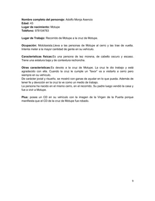 Nombre completo del personaje: Adolfo Monja Asencio
Edad: 43
Lugar de nacimiento: Motupe
Teléfono: 978104783

Lugar de Trabajo: Recorrido de Motupe a la cruz de Motupe.

Ocupación: Mototaxista.Lleva a las personas de Motupe al cerro y las trae de vuelta.
Intenta meter a la mayor cantidad de gente en su vehículo.

Características físicas:Es una persona de tez morena, de cabello oscuro y escaso.
Tiene una estatura baja y de contextura rechoncha.

Otras características:Es devoto a la cruz de Motupe. La cruz le dio trabajo y está
agradecido con ella. Cuando la cruz le cumple un “favor” va a visitarlo a cerro pero
siempre en su vehículo.
De carácter jovial y risueño, se mostró con ganas de ayudar en lo que pueda. Además de
tener fe y devoción en la cruz la ve como un medio de trabajo.
La persona ha nacido en el mismo cerro, en el recorrido. Su padre luego vendió la casa y
fue a vivir a Motupe.

Plus: posee un CD en su vehículo con la imagen de la Virgen de la Puerta porque
manifiesta que el CD de la cruz de Motupe fue robado.




                                                                                      9
 