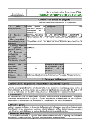 Servicio Nacional de Aprendizaje SENA
     Dirección General
  Dirección de Formación              FORMATO PROYECTO DE FORMACIÓN
        Profesional

                                      1. Información básica del proyecto
                                       (Solo escriba los datos que se solicitan en cada espacio)


1.1    Centro          de centro    gestion de 1.2 Regional:               bogota
Formación líder:          mercados logistica y
                          tecnologias    de  la
                          informacion
1.3      Nombre       del SISTEMATIZACIÓN DE LAS OPERACIONES LOGÍSTICAS EN LA CADENA D
proyecto:                 ABASTECIMIENTO ( PROYECTO PARA ARTICULACION CON LA MEDIA TECNICA)
1.4 Programa (s) de
Formación al que da DESARROLLO DE OPERACIONES LOGÍSTICA EN LA CADENA DE ABASTECIMIENTO
respuesta
1.5 Tiempo estimado
de      ejecución     del 24 Meses
proyecto (meses):
1.7      Empresas       o
instituciones        que
participan     en      su
formulación             o sena
financiación: (si existe)

Número      total de                     Número de resultados
resultados        de                     de aprendizaje que se
aprendizaje       del        52          alcanzan     con     el                    52
programa          de                     proyecto
formación
Palabras claves de Sistemas, Abastecimiento, Información, Procesos, Almacenamiento.
búsqueda
                                            2. Estructura del Proyecto

2.1 Planteamiento del problema o necesidad que se pretende solucionar

¿Como aplicar procedimientos en el desarrollo de las operacione logsiicas apoyado en losa ances de la
sitemaftizacion y tecnificacion de las operacioens logisticas relacioandas con del flujo de informacion, energia,
dinero y materiales en las diferentes actividades de la cadena de abastecimiento?
2.2 Justificación
La sistematización de las operaciones logísticas en la cadena de abastecimiento, e implementación de las
diferentes herramientas tecnológicas brindan respuesta a la necesidades del sector productivo de la region ,
desarrollando alternativas que promueven la competividad del sector empresarial

2.3 Objetivo general
Aplicar procedimientos en el desarrollo de las operacione logsiicas apoyado en los avances de la sitemaftizacion
tecnificacion de las operaciones logisticas relacionadas con el flujo de informacion, energia, dinero y materiales en
 las diferentes actividades de la cadena de abastecimiento, procedimientos.
2.4 Objetivos específicos:
1. Analizar el contexto de la logística en el desarrollo económico de la región y los avances de la tecnología
relacionada con los procesos logísticos de la cadena de abastecimiento.
 