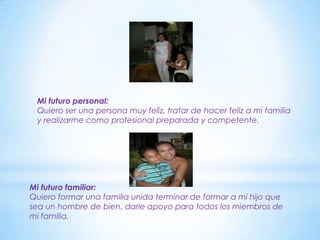 Mi futuro personal:
 Quiero ser una persona muy feliz, tratar de hacer feliz a mi familia
 y realizarme como profesional preparada y competente.




Mi futuro familiar:
Quiero formar una familia unida terminar de formar a mi hijo que
sea un hombre de bien, darle apoyo para todos los miembros de
mi familia.
 