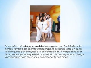 En cuanto a mis relaciones sociales: me expreso con facilidad con los
demás, también me interesa conocer a más personas, logro en poco
tiempo que la gente deposite su confianza en mí, si una persona esta
triste puedo ayudar a que mejore su estado de ánimo y además tengo
la capacidad para escuchar y comprender lo que dicen.
 