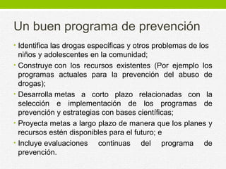 Un buen programa de prevención 
• Identifica las drogas específicas y otros problemas de los 
niños y adolescentes en la comunidad; 
• Construye con los recursos existentes (Por ejemplo los 
programas actuales para la prevención del abuso de 
drogas); 
• Desarrolla metas a corto plazo relacionadas con la 
selección e implementación de los programas de 
prevención y estrategias con bases científicas; 
• Proyecta metas a largo plazo de manera que los planes y 
recursos estén disponibles para el futuro; e 
• Incluye evaluaciones continuas del programa de 
prevención. 
 