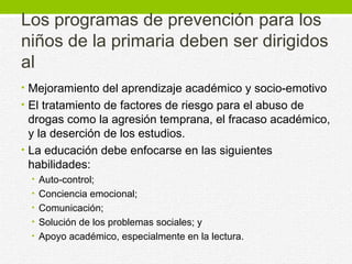 Los programas de prevención para los 
niños de la primaria deben ser dirigidos 
al 
• Mejoramiento del aprendizaje académico y socio-emotivo 
• El tratamiento de factores de riesgo para el abuso de 
drogas como la agresión temprana, el fracaso académico, 
y la deserción de los estudios. 
• La educación debe enfocarse en las siguientes 
habilidades: 
• Auto-control; 
• Conciencia emocional; 
• Comunicación; 
• Solución de los problemas sociales; y 
• Apoyo académico, especialmente en la lectura. 
 