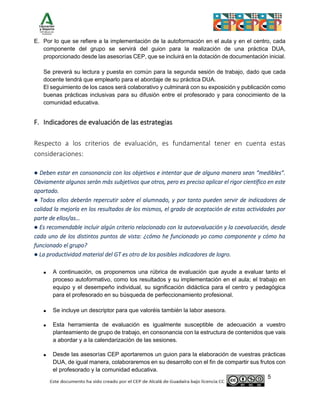 5
E. Por lo que se refiere a la implementación de la autoformación en el aula y en el centro, cada
componente del grupo se servirá del guion para la realización de una práctica DUA,
proporcionado desde las asesorías CEP, que se incluirá en la dotación de documentación inicial.
Se preverá su lectura y puesta en común para la segunda sesión de trabajo, dado que cada
docente tendrá que emplearlo para el abordaje de su práctica DUA.
El seguimiento de los casos será colaborativo y culminará con su exposición y publicación como
buenas prácticas inclusivas para su difusión entre el profesorado y para conocimiento de la
comunidad educativa.
F. Indicadores de evaluación de las estrategias
Respecto a los criterios de evaluación, es fundamental tener en cuenta estas
consideraciones:
● Deben estar en consonancia con los objetivos e intentar que de alguna manera sean “medibles”.
Obviamente algunos serán más subjetivos que otros, pero es preciso aplicar el rigor científico en este
apartado.
● Todos ellos deberán repercutir sobre el alumnado, y por tanto pueden servir de indicadores de
calidad la mejoría en los resultados de los mismos, el grado de aceptación de estas actividades por
parte de ellos/as…
● Es recomendable incluir algún criterio relacionado con la autoevaluación y la coevaluación, desde
cada uno de los distintos puntos de vista: ¿cómo he funcionado yo como componente y cómo ha
funcionado el grupo?
● La productividad material del GT es otro de los posibles indicadores de logro.
• A continuación, os proponemos una rúbrica de evaluación que ayude a evaluar tanto el
proceso autoformativo, como los resultados y su implementación en el aula; el trabajo en
equipo y el desempeño individual, su significación didáctica para el centro y pedagógica
para el profesorado en su búsqueda de perfeccionamiento profesional.
• Se incluye un descriptor para que valoréis también la labor asesora.
• Esta herramienta de evaluación es igualmente susceptible de adecuación a vuestro
planteamiento de grupo de trabajo, en consonancia con la estructura de contenidos que vais
a abordar y a la calendarización de las sesiones.
• Desde las asesorías CEP aportaremos un guion para la elaboración de vuestras prácticas
DUA, de igual manera, colaboraremos en su desarrollo con el fin de compartir sus frutos con
el profesorado y la comunidad educativa.
 