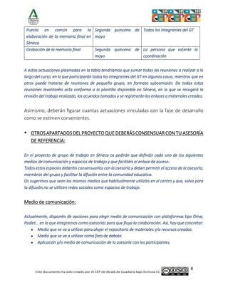 8
Puesta en común para la
elaboración de la memoria final en
Séneca
Segunda quincena de
mayo
Todos los integrantes del GT
Grabación de la memoria final Segunda quincena de
mayo
La persona que ostente la
coordinación
A estas actuaciones plasmadas en la tabla tendríamos que sumar todas las reuniones a realizar a lo
largo del curso, en la que participarán todos los integrantes del GT en algunos casos, mientras que en
otros puede tratarse de reuniones de pequeño grupo, en formato subcomisión. De todas estas
reuniones levantaréis acta conforme a la plantilla disponible en Séneca, en la que se recogerá la
revisión del trabajo realizado, los acuerdos tomados y se registrarán los enlaces a materiales creados.
Asimismo, deberán figurar cuantas actuaciones vinculadas con la fase de desarrollo
como se estimen convenientes.
▪ OTROS APARTADOS DEL PROYECTO QUE DEBERÁS CONSENSUAR CON TU ASESORÍA
DE REFERENCIA:
En el proyecto de grupo de trabajo en Séneca os pedirán que defináis cada uno de los siguientes
medios de comunicación y espacios de trabajo y que facilitéis el enlace de acceso.
Todos estos espacios deberéis consensuarlos con la asesoría y deben permitir el acceso de la asesoría,
miembros del grupo y facilitar la difusión entre la comunidad educativa.
Os sugerimos que sean los mismos medios que habitualmente utilizáis en el centro y que, salvo para
la difusión,no se utilicen redes sociales como espacios de trabajo.
Medio de comunicación:
Actualmente, disponéis de opciones para elegir medio de comunicación con plataformas tipo Drive,
Padlet… en la que integrarnos como asesorías para que fluya la colaboración. Así, hay que concretar:
• Medio que se va a utilizar para alojar el repositorio de materiales y/o recursos creados.
• Medio que se va a utilizar como foro de debate.
• Aplicación y/o medio de comunicación de la asesoría con los participantes.
 