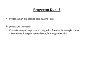 Proyecto: Dual.E

•   Presentación preparada para Wayra Perú

En general, el proyecto:
• Consiste en que un producto tenga dos fuentes de energia como
   alternativas: Energías renovables y/o energia electrica.
 
