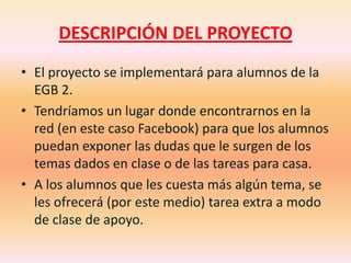 DESCRIPCIÓN DEL PROYECTOEl proyecto se implementará para alumnos de la EGB 2.Tendríamos un lugar donde encontrarnos en la red (en este caso Facebook) para que los alumnos puedan exponer las dudas que le surgen de los temas dados en clase o de las tareas para casa.A los alumnos que les cuesta más algún tema, se les ofrecerá (por este medio) tarea extra a modo de clase de apoyo.