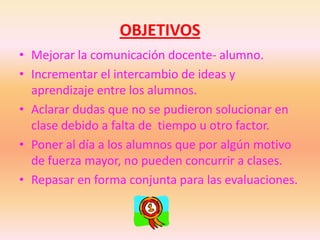 OBJETIVOSMejorar la comunicación docente- alumno.Incrementar el intercambio de ideas y aprendizaje entre los alumnos.Aclarar dudas que no se pudieron solucionar en clase debido a falta de tiempo u otro factor.Poner al día a los alumnos que por algún motivo de fuerza mayor, no pueden concurrir a clases.Repasar en forma conjunta para las evaluaciones.