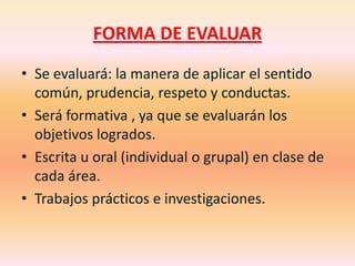 FORMA DE EVALUARSe evaluará: la manera de aplicar el sentido común, prudencia, respeto y conductas.Será formativa , ya que se evaluarán los objetivos logrados.Escrita u oral (individual o grupal) en clase de cada área.Trabajos prácticos e investigaciones.