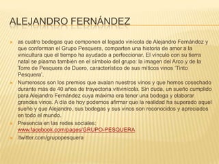 ALEJANDRO FERNÁNDEZ
 as cuatro bodegas que componen el legado vinícola de Alejandro Fernández y
que conforman el Grupo Pesquera, comparten una historia de amor a la
vinicultura que el tiempo ha ayudado a perfeccionar. El vínculo con su tierra
natal se plasma también en el símbolo del grupo: la imagen del Arco y de la
Torre de Pesquera de Duero, característico de sus míticos vinos ‘Tinto
Pesquera’.
 Numerosos son los premios que avalan nuestros vinos y que hemos cosechado
durante más de 40 años de trayectoria vitivinícola. Sin duda, un sueño cumplido
para Alejandro Fernández cuya máxima era tener una bodega y elaborar
grandes vinos. A día de hoy podemos afirmar que la realidad ha superado aquel
sueño y que Alejandro, sus bodegas y sus vinos son reconocidos y apreciados
en todo el mundo.
 Presencia en las redes sociales:
www.facebook.com/pages/GRUPO-PESQUERA
 /twitter.com/grupopesquera
 