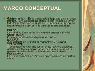MARCO CONCEPTUAL   Gastronomía .-  - Es la preparación de platos para el buen paladar. Para preparar los platos típicos- dulces se toman todo los productos que se da en Ecuador cada uno de los fundamentos se aplican a la gastronomía ecuatoriana.  DULCE:  De sabor suave o agradable como el azúcar o la miel.  CONFITERIA:  Dulcería donde se hacen y venden dulces.  MANJAR:  Algo comestible, comida muy apetitosa y delicada  TRADICIÓN:  Transmisión de noticias, costumbres, ritos o creaciones artísticas colectivas y culinarias, hecha de generación en generación a través de la vida de una comunidad.  RECETARIO:  Conjunto de recetas o fórmulas de preparación de ciertas cosas. 