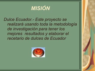 MISIÓN   Dulce Ecuador.- Este proyecto se realizará usando toda la metodología de investigación para tener los mejores  resultados y elaborar el recetario de dulces de Ecuador 