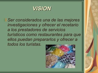 VISION   Ser considerados una de las mejores investigaciones y ofrecer el recetario a los prestadores de servicios turísticos como restaurantes para que ellos puedan prepararlos y ofrecer a todos los turistas.   
