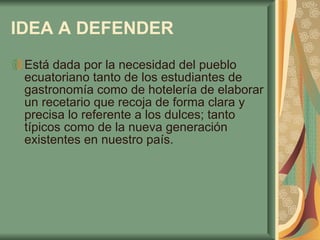 IDEA A DEFENDER   Está dada por la necesidad del pueblo ecuatoriano tanto de los estudiantes de gastronomía como de hotelería de elaborar un recetario que recoja de forma clara y precisa lo referente a los dulces; tanto típicos como de la nueva generación existentes en nuestro país.  