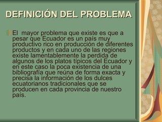 DEFINICIÓN   DEL PROBLEMA   El  mayor problema que existe es que a pesar que Ecuador es un país muy productivo rico en producción de diferentes productos y en cada uno de las regiones existe lamentablemente la perdida de algunos de los platos típicos del Ecuador y en este caso la poca existencia de una bibliografía que reúna de forma exacta y precisa la información de los dulces ecuatorianos tradicionales que se producen en cada provincia de nuestro país.  