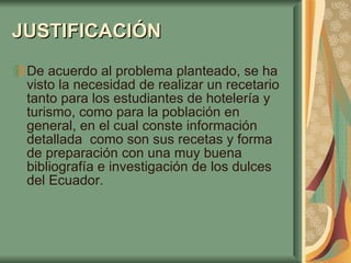 JUSTIFICACIÓN   De acuerdo al problema planteado, se ha visto la necesidad de realizar un recetario tanto para los estudiantes de hotelería y turismo, como para la población en general, en el cual conste información detallada  como son sus recetas y forma de preparación con una muy buena bibliografía e investigación de los dulces del Ecuador. 