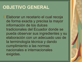 OBJETIVO GENERAL   Elaborar un recetario el cual recoja de forma exacta y precisa la mayor información de los dulces tradicionales del Ecuador donde se pueda observar sus ingredientes y su elaboración con un adecuado uso de la terminología técnica y dando cumplimiento a las normas nacionales e internacionales exigidas.  