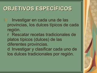 OBJETIVOS ESPECÍFICOS     Investigar en cada una de las provincias, los dulces típicos de cada región.   Rescatar recetas tradicionales de platos típicos (dulces) de las diferentes provincias.   Investigar y clasificar cada uno de los dulces tradicionales por región. 