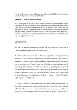 Por medio de este proyecto se logra ayudar a la sociedad a liberar el estrés que
cada día se logra en el transcurso del trabajo.

Selección y Capacitación del Personal

Las Promotoras del Proyecto Dulce son personas la comunidad que tienen
diagnóstico de diabetes, quienes participan en un programa de capacitación de
4 a 6 meses para convertirse en educadoras de diabetes en la comunidad. Su
condición de iguales y representantes de la comunidad del usuario les permite
comprender los problemas relacionados con la diabetes como son la depresión,
presiones familiares, los cambios emocionales del diabético y su familia, así
como los aspectos culturales.


ANTECEDENTES


Uno de los grandes problemas existentes en las parroquias rurales de la
Provincia de Imbabura es la falta de empleo local.


Una de las actividades que aún no han sido explotadas en la provincia de
Imbabura es el cultivo de las tierras ya que no cuenta con agricultores y
trabajadores calificados, en nuestro país existe gran variedad de hortalizas que
aún no cuentan con el interés para ser cultivadas y comercializadas en el
mercado, por lo tanto no han sido consideradas de gran importancia para el
procesamiento de nuevos productos, a pesar de su gran valor nutricional, entre
ellas se encuentra el zambo, que aporta al individuo ventajas nutricionales para
su desarrollo corporal, los habitantes de Ibarra realizan el cultivo del zambo
orgánico, libre de fertilizantes.


Es así que se interesa en la investigación sobre la utilización del zambo, para la
elaboración artesanal de productos alimenticios, siendo ésta una hortaliza
cultivada en la zona y con buenas características nutricionales, se estableció la
creación de la microempresa Dulce tradición, con el fin de dar a conocer más el
 