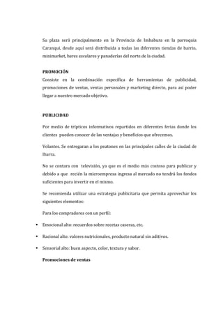 Su plaza será principalmente en la Provincia de Imbabura en la parroquia
    Caranqui, desde aquí será distribuida a todas las diferentes tiendas de barrio,
    minimarket, bares escolares y panaderías del norte de la ciudad.


    PROMOCIÓN
    Consiste en la combinación específica de herramientas de publicidad,
    promociones de ventas, ventas personales y marketing directo, para así poder
    llegar a nuestro mercado objetivo.



    PUBLICIDAD

    Por medio de trípticos informativos repartidos en diferentes ferias donde los
    clientes pueden conocer de las ventajas y beneficios que ofrecemos.

    Volantes. Se entregaran a los peatones en las principales calles de la ciudad de
    Ibarra.

    No se contara con televisión, ya que es el medio más costoso para publicar y
    debido a que recién la microempresa ingresa al mercado no tendrá los fondos
    suficientes para invertir en el mismo.

    Se recomienda utilizar una estrategia publicitaria que permita aprovechar los
    siguientes elementos:

    Para los compradores con un perfil:

   Emocional alto: recuerdos sobre recetas caseras, etc.

   Racional alto: valores nutricionales, producto natural sin aditivos.

   Sensorial alto: buen aspecto, color, textura y sabor.

    Promociones de ventas
 