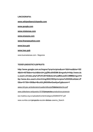 LINCOGRAFIA:

www.wikipediaenciclopedia.com

www.google.com

www.mistareas.com

www.ensayos.com

www.finanzasyahoo.com

www.bce.gob

www.inec.gob

www.buenastareas.com › Negocios




TESIS%20EXOTIC%20FRUITS

http://www.google.com.ec/imgres?q=principios&um=1&hl=es&biw=102
4&bih=457&tbm=isch&tbnid=LjqZRlcdX4S5M:&imgrefurl=http://www.dc
s.usach.cl/index.php%3Fid%3D162&docid=yqfBUuzsECr2MM&imgurl=h
ttp://www.dcs.usach.cl/arch/img/SGC/ISO/principios%252520calidad.JP
G&w=517&h=300&ei=BcoIULj9K6i06wGaw6ywCg&zoom=1

www.inti.gov.ar/extension/cuadernillos/pdf/dulcedeleche.pdf

www.slideshare.net/guestcc16199/proyectos-productivos-ponencia

ww.insaforp.org.sv/uploaded/content/category/2026635747.pdf

www.xumbia.com/proyecto-escolar-dulces-caseros_Search
 