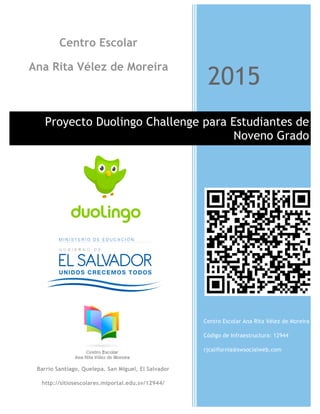 1
2015
Proyecto Duolingo Challenge para Estudiantes de
Noveno Grado
Centro Escolar Ana Rita Vélez de Moreira
Código de Infraestructura: 12944
rjcalifornia@swsocialweb.com
Centro Escolar
Ana Rita Vélez de Moreira
Barrio Santiago, Quelepa. San Miguel, El Salvador
http://sitiosescolares.miportal.edu.sv/12944/
 