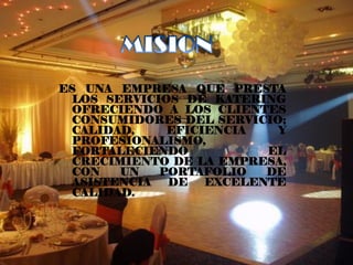 ES UNA EMPRESA QUE PRESTA
  LOS SERVICIOS DE KATERING
  OFRECIENDO A LOS CLIENTES
  CONSUMIDORES DEL SERVICIO;
  CALIDAD,    EFICIENCIA   Y
  PROFESIONALISMO,
  FORTALECIENDO           EL
  CRECIMIENTO DE LA EMPRESA,
  CON   UN   PORTAFOLIO   DE
  ASISTENCIA  DE   EXCELENTE
  CALIDAD.
 