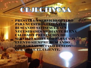 • PRESTAR UN SERVICIO OPTIMO
  PARA NUESTROS CLIENTES
  BUSCANDO SATISFACER SUS
  NECESIDADES MEDIANTE BUENA
  CALIDAD Y PRESTACION DE
  SERVICIO ADECUADO PARA CADA
  EVENTO SIEMPRE BUSCANDO
  LOGRAR LAS METAS O DESEOS
  QUE TIENE EL CLIENTE.
 
