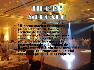 • Mi segmentación de mercado
  principalmente se basara en
  agencias de viajes mayorista,
  operadoras y turísticas que para
  ofrecer servicios adicionales en los
  paquetes turísticos que están
  promocionando en la cuidad de
  Bogotá y en el país sin dejar atrás toda
  clase de evento empresarial y social
  que se nos presente en la empresa.
 