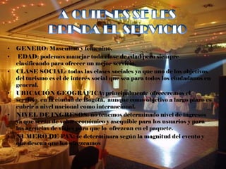•   GENERO: Masculino y femenino.
•    EDAD: podemos manejar toda clase de edad pero siempre
    clasificando para ofrecer un mejor servicio.
•   CLASE SOCIAL: todas las clases sociales ya que uno de los objetivos
    del turismo es el de interés social que sea para todos los ciudadanos en
    general.
•   UBICACIÓN GEOGRÁFICA: principalmente ofreceremos el
    servicio en la ciudad de Bogotá, aunque como objetivo a largo plazo es
    cubrir a nivel nacional como internacional.
•   NIVEL DE INGRESOS: no tenemos determinado nivel de ingresos
    ya que serán de valor económico y asequible para los usuarios y para
    las agencias de viajes para que lo ofrezcan en el paquete.
•   NUMERO DE PAX: se determinara según la magnitud del evento y
    que desean que los ofrezcamos
 