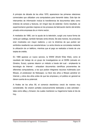 A principio de década de los años 1970, aparecieron las primeras relaciones
comerciales que utilizaban una computadora para transmitir datos. Este tipo de
intercambio de información incluía la transferencia de documentos tales como
órdenes de compra y facturas, sin ningún tipo de estándar. Como resultado, se
experimentaron grandes mejoras en los procesos de fabricación dentro del ámbito
privado entre empresas de un mismo sector.

A mediados de 1980, con la ayuda de la televisión, surgió una nueva forma de
venta por catálogo, también llamada venta directa. De esta manera, los productos
eran mostrados con mayor realismo, y con la dinámica de que podían ser
exhibidos resaltando sus características. La venta directa se concretaba mediante
la utilización de un teléfono, mientras que el pago se realizaba a través de una
tarjeta de crédito.

En 1989 aparece un nuevo servicio, la WWW (World Wide Web), como el
resultado del trabajo de un grupo de investigadores en el CERN (ubicado en
Ginebra, Suiza), quienes idearon un método a través del cual - empleando la
tecnología de Internet - enlazaban documentos científicos provenientes de
diferentes computadoras, a los que podían integrarse recursos multimedia (con
Mosaic, el predecesor de Netscape). Le llevó dos años a Mosaic penetrar en
Internet, y otros dos años antes de que las empresas y el público en general se
dieran cuenta de su potencial.

A finales de los años 90, el comercio electrónico creció de manera muy
considerable. Se crearon portales exclusivamente dedicados a esta actividad -
tales como eBay y Amazon, los cuales mantienen su hegemonía hasta el día de
hoy.




Tópicos Avanzados de Ingeniería – E-Commerce                            Página 10
 