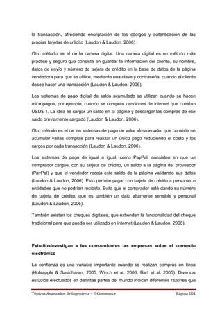 la transacción, ofreciendo encriptación de los códigos y autenticación de las
propias tarjetas de crédito (Laudon & Laudon, 2006).

Otro método es el de la cartera digital. Una cartera digital es un método más
práctico y seguro que consiste en guardar la información del cliente, su nombre,
datos de envío y número de tarjeta de crédito en la base de datos de la página
vendedora para que se utilice, mediante una clave y contraseña, cuando el cliente
desee hacer una transacción (Laudon & Laudon, 2006).

Los sistemas de pago digital de saldo acumulado se utilizan cuando se hacen
micropagos, por ejemplo, cuando se compran canciones de internet que cuestan
USD$ 1. La idea es cargar un saldo en la página y descargar las compras de ese
saldo previamente cargado (Laudon & Laudon, 2006).

Otro método es el de los sistemas de pago de valor almacenado, que consiste en
acumular varias compras para realizar un único pago reduciendo el costo y los
cargos por cada transacción (Laudon & Laudon, 2006).

Los sistemas de pago de igual a igual, como PayPal, consisten en que un
comprador cargue, con su tarjeta de crédito, un saldo a la página del proveedor
(PayPal) y que el vendedor recoja este saldo de la página validando sus datos
(Laudon & Laudon, 2006). Esto permite pagar con tarjeta de crédito a personas o
entidades que no podrían recibirla. Evita que el comprador esté dando su número
de tarjeta de crédito, que es también un dato altamente sensible y personal
(Laudon & Laudon, 2006).

También existen los cheques digitales, que extienden la funcionalidad del cheque
tradicional para que pueda ser utilizado en internet (Laudon & Laudon, 2006).




Estudiosinvestigan a los consumidores las empresas sobre el comercio
electrónico

La confianza es una variable importante cuando se realizan compras en línea
(Holsapple & Sasidharan, 2005; Winch et al. 2006, Bart et al. 2005). Diversos
estudios efectuados en distintas partes del mundo indican diferentes razones que

Tópicos Avanzados de Ingeniería – E-Commerce                            Página 101
 