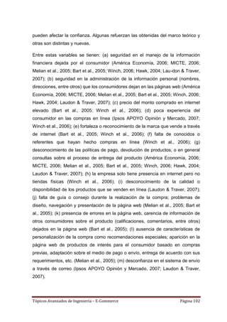 pueden afectar la confianza. Algunas refuerzan las obtenidas del marco teórico y
otras son distintas y nuevas.

Entre estas variables se tienen: (a) seguridad en el manejo de la información
financiera dejada por el consumidor (América Economía, 2006; MICTE, 2006;
Melian et al., 2005; Bart et al., 2005; Winch, 2006; Hawk, 2004; Lau-don & Traver,
2007); (b) seguridad en la administración de la información personal (nombres,
direcciones, entre otros) que los consumidores dejan en las páginas web (América
Economía, 2006; MICTE, 2006; Melian et al., 2005; Bart et al., 2005; Winch, 2006;
Hawk, 2004; Laudon & Traver, 2007); (c) precio del monto comprado en internet
elevado (Bart et al., 2005; Winch et al., 2006); (d) poca experiencia del
consumidor en las compras en línea (Ipsos APOYO Opinión y Mercado, 2007;
Winch et al., 2006); (e) fortaleza o reconocimiento de la marca que vende a través
de internet (Bart et al., 2005; Winch et al., 2006); (f) falta de conocidos o
referentes que hayan hecho compras en línea (Winch et al., 2006); (g)
desconocimiento de las políticas de pago, devolución de productos, o en general
consultas sobre el proceso de entrega del producto (América Economía, 2006;
MICTE, 2006; Melian et al., 2005; Bart et al., 2005; Winch, 2006; Hawk, 2004;
Laudon & Traver, 2007); (h) la empresa solo tiene presencia en internet pero no
tiendas físicas (Winch et al., 2006); (i) desconocimiento de la calidad o
disponibilidad de los productos que se venden en línea (Laudon & Traver, 2007);
(j) falta de guía o consejo durante la realización de la compra; problemas de
diseño, navegación y presentación de la página web (Melian et al., 2005; Bart et
al., 2005); (k) presencia de errores en la página web, carencia de información de
otros consumidores sobre el producto (calificaciones, comentarios, entre otros)
dejados en la página web (Bart et al., 2005); (I) ausencia de características de
personalización de la compra como recomendaciones especiales; aparición en la
página web de productos de interés para el consumidor basado en compras
previas, adaptación sobre el medio de pago o envío, entrega de acuerdo con sus
requerimientos, etc. (Melian et al., 2005); (m) desconfianza en el sistema de envío
a través de correo (Ipsos APOYO Opinión y Mercado, 2007; Laudon & Traver,
2007).




Tópicos Avanzados de Ingeniería – E-Commerce                             Página 102
 