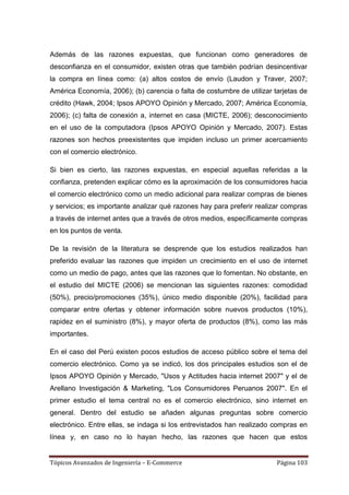 Además de las razones expuestas, que funcionan como generadores de
desconfianza en el consumidor, existen otras que también podrían desincentivar
la compra en línea como: (a) altos costos de envío (Laudon y Traver, 2007;
América Economía, 2006); (b) carencia o falta de costumbre de utilizar tarjetas de
crédito (Hawk, 2004; Ipsos APOYO Opinión y Mercado, 2007; América Economía,
2006); (c) falta de conexión a, internet en casa (MICTE, 2006); desconocimiento
en el uso de la computadora (Ipsos APOYO Opinión y Mercado, 2007). Estas
razones son hechos preexistentes que impiden incluso un primer acercamiento
con el comercio electrónico.

Si bien es cierto, las razones expuestas, en especial aquellas referidas a la
confianza, pretenden explicar cómo es la aproximación de los consumidores hacia
el comercio electrónico como un medio adicional para realizar compras de bienes
y servicios; es importante analizar qué razones hay para preferir realizar compras
a través de internet antes que a través de otros medios, específicamente compras
en los puntos de venta.

De la revisión de la literatura se desprende que los estudios realizados han
preferido evaluar las razones que impiden un crecimiento en el uso de internet
como un medio de pago, antes que las razones que lo fomentan. No obstante, en
el estudio del MICTE (2006) se mencionan las siguientes razones: comodidad
(50%), precio/promociones (35%), único medio disponible (20%), facilidad para
comparar entre ofertas y obtener información sobre nuevos productos (10%),
rapidez en el suministro (8%), y mayor oferta de productos (8%), como las más
importantes.

En el caso del Perú existen pocos estudios de acceso público sobre el tema del
comercio electrónico. Como ya se indicó, los dos principales estudios son el de
Ipsos APOYO Opinión y Mercado, "Usos y Actitudes hacia internet 2007" y el de
Arellano Investigación & Marketing, "Los Consumidores Peruanos 2007". En el
primer estudio el tema central no es el comercio electrónico, sino internet en
general. Dentro del estudio se añaden algunas preguntas sobre comercio
electrónico. Entre ellas, se indaga si los entrevistados han realizado compras en
línea y, en caso no lo hayan hecho, las razones que hacen que estos


Tópicos Avanzados de Ingeniería – E-Commerce                            Página 103
 