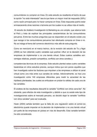 consumidores no compren en línea. En este estudio es resaltante el hecho de que
la opción "no está interesado" sea la que tiene un mayor nivel de respuesta (30%)
como razón principal para no hacer compras en línea. Esta respuesta podría estar
enmascarando otras razones o temores por los cuales no se utiliza más el medio.

El estudio de Arellano Investigación & Marketing es uno amplio, que abarca todo
el Perú y trata de explicar las principales características de los consumidores
peruanos. Entre las muchas preguntas que se responden en el estudio existe una
que recoge sí los consumidores peruanos han efectuado compras en línea o no.
No se indaga el tema del comercio electrónico más allá de esta pregunta.

Como se mencionó en el marco teórico, de la revisión del estudio de To y Ngai
(2006) se han obtenido cuatro variables que podrían influir en la decisión de las
empresas de implementar o no una tienda virtual. Estas cuatros variables son:
ventajas relativas, presión competitiva, conflicto con otros canales y

competencias técnicas de la empresa. Este estudio planteó estas cuatro variables
basándose en otros estudios previos, aunque indica que son pocos aquellos que
han investigado sobre los factores que impulsan a las empresas a utilizar el canal
virtual como uno más entre sus canales de ventas. Adicionalmente, se hizo una
investigación entre 140 empresas diferentes para medir la veracidad de las
hipótesis planteadas, las cuales se enfocaban en probar la validez de cada una de
las variables.

El análisis de los resultados descartó la variable "conflicto con otros cana-les". No
obstante, para efectos de esta investigación y debido a que no existe este tipo de
investigaciones sobre el mercado peruano, se decidió dejar la variable "conflicto
con otros canales" para ser evaluada.

Hawk (2004) señala también que la falta de una regulación sobre el comer-cio
electrónico puede impactar en la decisión de implementar o no una tienda virtual
por parte de las empresas en países en vías de desarrollo. Esta variable también
ha sido considerada.




Tópicos Avanzados de Ingeniería – E-Commerce                              Página 104
 