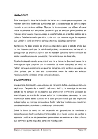 LIMITACIONES

Esta investigación tiene la limitación de haber encontrado pocas empresas que
realizan comercio electrónico cumpliendo con la característica de ser de amplio
dominio y conocimiento público. Algunas de las empresas que utilizan el canal
virtual localmente son empresas pequeñas que se enfocan principalmente en
nichos o empresas no muy conocidas o poco formales, en el sentido estricto de la
palabra. Este hecho no ha permitido contar con una muestra mayor de empresas
que utilizan el canal electrónico como parte de su estrategia comercial.

También se ha dado el caso de empresas importantes para el estudio efecto que
no han deseado participar de esta investigación y, en contraparte, ha buscado la
participación de empresas que si bien no realizan comercio trónico conocen del
sector, pues lo proveen de tecnología y herramienta que se desarrolle.

Otra limitación del estudio se da por el lado de la demanda. Los participante de la
investigación que cumplían con la condición de haber comprado en línea, no
habían comprado únicamente en páginas peruanas, sino también en páginas de
otros países, por lo que sus comentarios sobre la oferta no estaban
necesariamente centrados en los comercios locales.

DELIMITACIONES

Una primera delimitación es aquella que se ha hecho de los estudios previamente
explicados. Después de la revisión del marco teórico, la investigación en este
estudio se ha centrado en las razones que promueven o inhiben la utilización de
internet como un medio de compra entre los consumidores peruanos. La poca
información sobre estas razones en el caso peruano hace que sea importante
indagar sobre las mismas, conocerlas a fondo y plantear modelos que relacionen
variables de comportamiento como los aquí presentados.

Sobre la base de cómo se han ordenado los generadores de confianza o
desconfianza de los tres estudios mencionados en el marco teórico, se plantea la
siguiente clasificación de potenciales generadores de confianza o desconfianza
que servirá de punto de partida para esta investigación:



Tópicos Avanzados de Ingeniería – E-Commerce                               Página 105
 