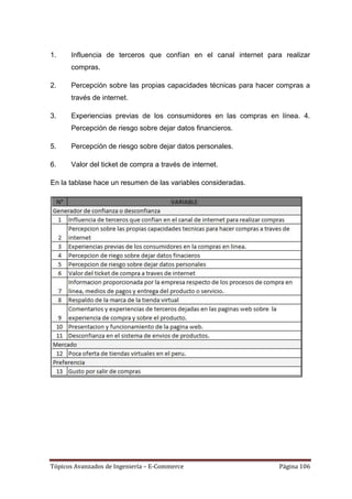 1.    Influencia de terceros que confían en el canal internet para realizar
      compras.

2.    Percepción sobre las propias capacidades técnicas para hacer compras a
      través de internet.

3.    Experiencias previas de los consumidores en las compras en línea. 4.
      Percepción de riesgo sobre dejar datos financieros.

5.    Percepción de riesgo sobre dejar datos personales.

6.    Valor del ticket de compra a través de internet.

En la tablase hace un resumen de las variables consideradas.




Tópicos Avanzados de Ingeniería – E-Commerce                      Página 106
 