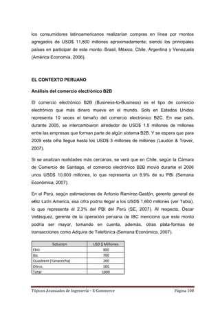 los consumidores latinoamericanos realizarían compras en línea por montos
agregados de USD$ 11,800 millones aproximadamente; siendo los principales
países en participar de este monto: Brasil, México, Chile, Argentina y Venezuela
(América Economía, 2006).




EL CONTEXTO PERUANO

Análisis del comercio electrónico B2B

El comercio electrónico B2B (Business-to-Business) es el tipo de comercio
electrónico que más dinero mueve en el mundo. Solo en Estados Unidos
representa 10 veces el tamaño del comercio electrónico B2C. En ese país,
durante 2005, se intercambiaron alrededor de USD$ 1.5 millones de millones
entre las empresas que forman parte de algún sistema B2B. Y se espera que para
2009 esta cifra llegue hasta los USD$ 3 millones de millones (Laudon & Traver,
2007).

Si se analizan realidades más cercanas, se verá que en Chile, según la Cámara
de Comercio de Santiago, el comercio electrónico B2B movió durante el 2006
unos USD$ 10,000 millones, lo que representa un 8.9% de su PBI (Semana
Económica, 2007).

En el Perú, según estimaciones de Antonio Ramírez-Gastón, gerente general de
eBiz Latín America, esa cifra podría llegar a los USD$ 1,800 millones (ver Tabla),
lo que representa el 2.3% del PBI del Perú (SE, 2007). Al respecto, Óscar
Velásquez, gerente de la operación peruana de IBC menciona que este monto
podría ser mayor, tomando en cuenta, además, otras plata-formas de
transacciones como Adquira de Telefónica (Semana Económica, 2007).




Tópicos Avanzados de Ingeniería – E-Commerce                            Página 108
 