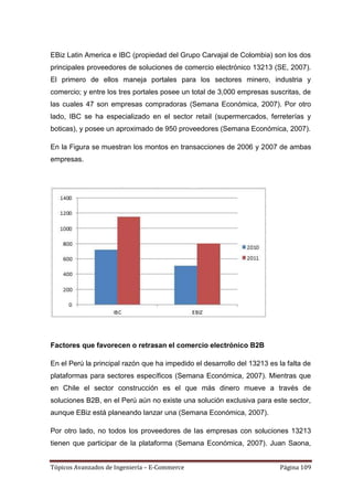 EBiz Latin America e IBC (propiedad del Grupo Carvajal de Colombia) son los dos
principales proveedores de soluciones de comercio electrónico 13213 (SE, 2007).
El primero de ellos maneja portales para los sectores minero, industria y
comercio; y entre los tres portales posee un total de 3,000 empresas suscritas, de
las cuales 47 son empresas compradoras (Semana Económica, 2007). Por otro
lado, IBC se ha especializado en el sector retail (supermercados, ferreterías y
boticas), y posee un aproximado de 950 proveedores (Semana Económica, 2007).

En la Figura se muestran los montos en transacciones de 2006 y 2007 de ambas
empresas.




Factores que favorecen o retrasan el comercio electrónico B2B

En el Perú la principal razón que ha impedido el desarrollo del 13213 es la falta de
plataformas para sectores específicos (Semana Económica, 2007). Mientras que
en Chile el sector construcción es el que más dinero mueve a través de
soluciones B2B, en el Perú aún no existe una solución exclusiva para este sector,
aunque EBiz está planeando lanzar una (Semana Económica, 2007).

Por otro lado, no todos los proveedores de las empresas con soluciones 13213
tienen que participar de la plataforma (Semana Económica, 2007). Juan Saona,


Tópicos Avanzados de Ingeniería – E-Commerce                              Página 109
 