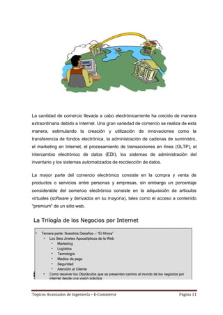 La cantidad de comercio llevada a cabo electrónicamente ha crecido de manera
extraordinaria debido a Internet. Una gran variedad de comercio se realiza de esta
manera, estimulando la creación y utilización de innovaciones como la
transferencia de fondos electrónica, la administración de cadenas de suministro,
el marketing en Internet, el procesamiento de transacciones en línea (OLTP), el
intercambio electrónico de datos (EDI), los sistemas de administración del
inventario y los sistemas automatizados de recolección de datos.

La mayor parte del comercio electrónico consiste en la compra y venta de
productos o servicios entre personas y empresas, sin embargo un porcentaje
considerable del comercio electrónico consiste en la adquisición de artículos
virtuales (software y derivados en su mayoría), tales como el acceso a contenido
"premium" de un sitio web.




Tópicos Avanzados de Ingeniería – E-Commerce                             Página 11
 