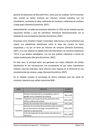 gerente de Soluciones de Microsoft Perú, indica que los modelos 13213 funcionan
bien cuando se tienen compras por volumen, precios pactados con los
proveedores, promesas de altos volúmenes de compras y relaciones de mediano
a largo plazo (Semana Económica, 2007).

Adicionalmente, no todas las empresas adquieren el 100% de los módulos que las
soluciones brindan y que les permitirían interactuar electrónicamente con la
totalidad de sus proveedores (Semana Económica, 2007).

Empresas como Southern Copper Corporation seleccionan a los proveedores que
usarán sus plataformas electrónicas sobre la base del número de ítems
negociados y no por un tema de volumen de compras (Semana Económica,
2007). A su vez, Backus ha dejado fuera del intercambio vía comercio electrónico
13213 a sus aliados estratégicos, con los que prefiere interactuar a través de
medios tradicionales (Semana Económica, 2007).

En todo caso, la principal razón que generará una mayor utilización de medios
electrónicos en las transacciones con proveedores es que estos mecanismos
implican, para las empresas, tanto ahorros como mejoras en la eficiencia en sus
procedimientos de compra y pago (Semana Económica, 2007).

En la Tablase muestra el porcentaje de ahorro estimado para las áreas de
compras y tesorería que utilizan soluciones B2B.




Tópicos Avanzados de Ingeniería – E-Commerce                          Página 110
 