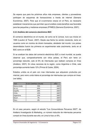 Se espera que para los próximos años más empresas, clientes y proveedores
participen de esquemas de transacciones a través de internet (Semana
Económica, 2007). Para que el e-commerce crezca en el Perú, es necesario
establecer mecanismos que permitan que el análisis costo-beneficio sea favorable
para las pequeñas y medianas empresas (PYMES) (Semana Económica, 2007).

2.2.3 Análisis del comercio electrónico B2C

El comercio electrónico en el mundo, tal como se le conoce, tuvo sus inicios en
1995 (Laudon & Traver, 2007). Desde esa fecha ha venido creciendo, tanto en
usuarios como en montos de dinero transados, alrededor del mundo. Los países
desarrollados fueron los primeros en experimentar este crecimiento, tanto en el
B2C como en el B2B.

Si se analizan los datos del comercio electrónico B2C a nivel mundial, se puede
observar que, comparativamente con otros países, el Perú aún tiene un
porcentaje reducido, solo el 6% de internautas que realizan compras en línea
(Arellano, 2007). En otras naciones de la región, como Argentina o Chile, este
porcentaje aumenta hasta 12% (Prince & Cooke, 2004).

Estados unidos es el país con mas internautas que adquieren productos por
internet, pero reino unido lidera el porcentaje de internautas que compra en línea.
(ver tabla).




En el caso peruano, según el estudio "Los Consumidores Peruanos 2007", de
Arellano Investigación & Marketing, un número reducido de internautas peruanos
compró en línea durante ese año; en Lima lo hizo un 8%.


Tópicos Avanzados de Ingeniería – E-Commerce                             Página 111
 