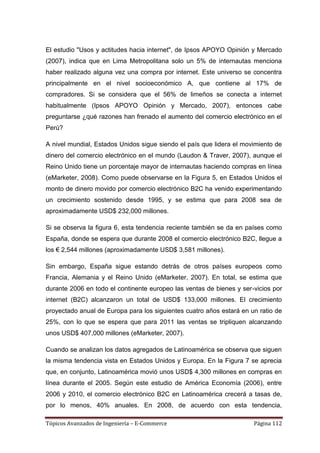 El estudio "Usos y actitudes hacia internet", de Ipsos APOYO Opinión y Mercado
(2007), indica que en Lima Metropolitana solo un 5% de internautas menciona
haber realizado alguna vez una compra por internet. Este universo se concentra
principalmente en el nivel socioeconómico A, que contiene al 17% de
compradores. Si se considera que el 56% de limeños se conecta a internet
habitualmente (Ipsos APOYO Opinión y Mercado, 2007), entonces cabe
preguntarse ¿qué razones han frenado el aumento del comercio electrónico en el
Perú?

A nivel mundial, Estados Unidos sigue siendo el país que lidera el movimiento de
dinero del comercio electrónico en el mundo (Laudon & Traver, 2007), aunque el
Reino Unido tiene un porcentaje mayor de internautas haciendo compras en línea
(eMarketer, 2008). Como puede observarse en la Figura 5, en Estados Unidos el
monto de dinero movido por comercio electrónico B2C ha venido experimentando
un crecimiento sostenido desde 1995, y se estima que para 2008 sea de
aproximadamente USD$ 232,000 millones.

Si se observa la figura 6, esta tendencia reciente también se da en países como
España, donde se espera que durante 2008 el comercio electrónico B2C, llegue a
los € 2,544 millones (aproximadamente USD$ 3,581 millones).

Sin embargo, España sigue estando detrás de otros países europeos como
Francia, Alemania y el Reino Unido (eMarketer, 2007). En total, se estima que
durante 2006 en todo el continente europeo las ventas de bienes y ser-vicios por
internet (B2C) alcanzaron un total de USD$ 133,000 millones. El crecimiento
proyectado anual de Europa para los siguientes cuatro años estará en un ratio de
25%, con lo que se espera que para 2011 las ventas se tripliquen alcanzando
unos USD$ 407,000 millones (eMarketer, 2007).

Cuando se analizan los datos agregados de Latinoamérica se observa que siguen
la misma tendencia vista en Estados Unidos y Europa. En la Figura 7 se aprecia
que, en conjunto, Latinoamérica movió unos USD$ 4,300 millones en compras en
línea durante el 2005. Según este estudio de América Economía (2006), entre
2006 y 2010, el comercio electrónico B2C en Latinoamérica crecerá a tasas de,
por lo menos, 40% anuales. En 2008, de acuerdo con esta tendencia,

Tópicos Avanzados de Ingeniería – E-Commerce                          Página 112
 