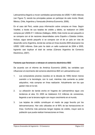 Latinoamérica llegaría a mover cantidades aproximadas de USD$ 11,800 millones
(ver Figura 7); siendo los principales países en participar de este monto: Brasil,
México, Chile, Argentina y Venezuela (América Economía, 2006).

En el caso del Perú, existe poca información sobre compras en línea. Según
VisaNet, a través de sus tarjetas de crédito y débito, se realizaron en 2005
compras por USD$ 27.1 millones (Gallegos, 2006). Este monto es aún pequeño si
se compara con el de naciones desarrolladas como España o Estados Unidos.
Incluso, sigue siendo pequeño si se compara con el de un país en vías de
desarrollo como Argentina, donde las ventas en línea durante 2005 alcanzaron los
USD$ 1,800 millones. Este país ha dado un salto sustancial de 2004 a 2005,
logrando casi duplicar el total de ventas (Cámara Argentina de Comercio
Electrónico, 2007).




Factores que favorecen o retrasan el comercio electrónico B2C

De acuerdo con el informe de Améríca Economía (2006), las variables que
influencian el crecimiento del comercio electrónico B2C en Latinoamérica son:

1.    Los compradores jóvenes (nacidos en la década de 1990) tienen menos
      aversión a la tecnología, con lo cual, mientras más aumente su poder
      adquisitivo, más compras en línea realizarán. Actualmente son los que
      gastan más en la red.

2.    La utilización de banda ancha en hogares de Latinoamérica sigue una
      tendencia al alza. En 2005 se totalizaron 8.2 millones de conexiones,
      llegando a ser la tercera región con mayor crecimiento en el mundo.

3.    Las tarjetas de crédito constituyen el medio de pago favorito por los
      latinoamericanos. Han sido utilizadas en el 90% de las transacciones en
      línea. Conforme más personas tengan tarjetas de crédito, mayor será la
      población que pueda realizar transacciones en línea.




Tópicos Avanzados de Ingeniería – E-Commerce                            Página 113
 