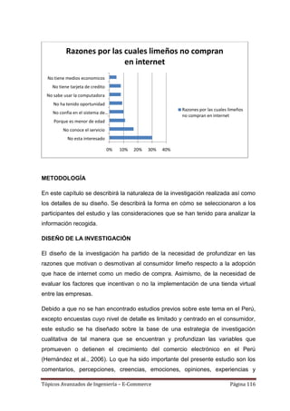 Razones por las cuales limeños no compran
                           en internet
  No tiene medios economicos
    No tiene tarjeta de credito
  No sabe usar la computadora
     No ha tenido oportunidad
                                                               Razones por las cuales limeños
    No confia en el sistema de…
                                                               no compran en internet
     Porque es menor de edad
         No conoce el servicio
           No esta interesado

                                  0%   10%   20%   30%   40%




METODOLOGÍA

En este capítulo se describirá la naturaleza de la investigación realizada así como
los detalles de su diseño. Se describirá la forma en cómo se seleccionaron a los
participantes del estudio y las consideraciones que se han tenido para analizar la
información recogida.

DISEÑO DE LA INVESTIGACIÓN

El diseño de la investigación ha partido de la necesidad de profundizar en las
razones que motivan o desmotivan al consumidor limeño respecto a la adopción
que hace de internet como un medio de compra. Asimismo, de la necesidad de
evaluar los factores que incentivan o no la implementación de una tienda virtual
entre las empresas.

Debido a que no se han encontrado estudios previos sobre este tema en el Perú,
excepto encuestas cuyo nivel de detalle es limitado y centrado en el consumidor,
este estudio se ha diseñado sobre la base de una estrategia de investigación
cualitativa de tal manera que se encuentran y profundizan las variables que
promueven o detienen el crecimiento del comercio electrónico en el Perú
(Hernández et al., 2006). Lo que ha sido importante del presente estudio son los
comentarios, percepciones, creencias, emociones, opiniones, experiencias y

Tópicos Avanzados de Ingeniería – E-Commerce                                          Página 116
 